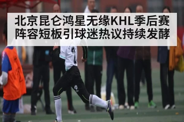北京昆仑鸿星无缘KHL季后赛 阵容短板引球迷热议持续发酵