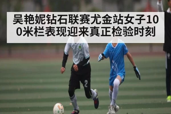 吴艳妮钻石联赛尤金站女子100米栏表现迎来真正检验时刻