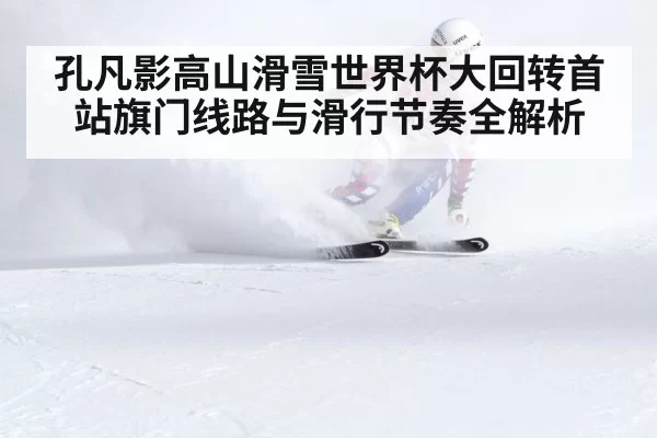 孔凡影高山滑雪世界杯大回转首站旗门线路与滑行节奏全解析